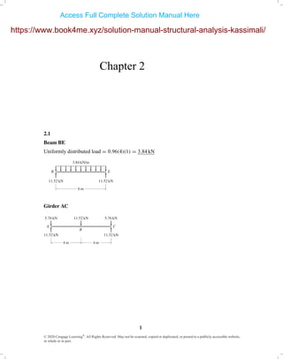 Chapter 2
2.1
Beam BE
Uniformly distributed load = 0.96(4)(1) = 3.84 kN
6 m
3.84 kN/m
B E
11.52 kN 11.52 kN
Girder AC
11.52 kN 5.76 kN5.76 kN
A
B
C
11.52 kN 11.52 kN
4 m 4 m
© 2020 Cengage Learning®
. All Rights Reserved. May not be scanned, copied or duplicated, or posted to a publicly accessible website,
in whole or in part.
1
https://www.book4me.xyz/solution-manual-structural-analysis-kassimali/
Access Full Complete Solution Manual Here
 