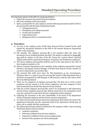 Standard Operating Procedure
SOP-HR-004: Employee Personal File
SOP-HR-004 Employee Personal File Page 2 of 6
The important aspects of this SOP are summarized below:
 Collect the necessary documents from the employee
 HR is the custodian of the personal file
 Open a personal file for each employee and the following documents shall be filed in
the personal file with the help of department heads.
 Training documents
 Disciplinary proceeding documents
 Awards and recognition
 Legal related issues
 Resignation letter or termination letter
3. Procedure:
a) As soon as the employee joins World Class Resorts Private Limited he/she shall
submit the documents indicated in this SOP to the Human Resources department
within 7 days of joining.
b) File opening: The employee personal file is the standard office file where the
documents can be doubled-punched and filed. The details as indicated in Form-HR-
003 shall be written on the face of the file. Except the contract labour, personal
employee file shall be opened for Permanent, Temporary and Probationer employees.
c) All current employee personal files shall be stored in the same place in the order of
their employee numbers or ID.
d) Human resources department is the custodian of the employee personal file. Except
Directors and Deputy General Manager of World Class Resorts Private Limited no
one else is authorized to access these files.
e) The personal files shall never leave the HR department at any circumstances.
Whenever there is a need to carry the personal file outside of HR department then it
should be accompanied by HR Manager or HR Executive until the safe return of the
file to the HR department.
f) There are two categories of employee personal files. The first one is of the current
employees and the second is of the former employees, who have resigned or have
been terminated from World Class Resorts Private Limited.
g) Only the current employee personal files need to be maintained in HR department
and the former employee personal files shall be preserved in the designated record
room for a period of 10 years from the last working date of that employee.
h) Collecting the document is the sole responsibility of the head of the department
which is hiring the employee and the human resources department.
i) To collect the documents Human Resources department shall inform the head of the
department frequently, but the concerned head of the department should play an
active role to comply with this requirement.
j) The following documents shall be submitted by the employee within 7 days of joining
World Class Resorts Private Limited
 Academic certificates
 Relieving certificate from previous employer
 Experience certificates from previous employments
 Resume with a passport size colour photograph
 