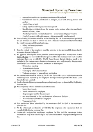 Standard Operating Procedure
SOP-HR-004: Employee Personal File
SOP-HR-004 Employee Personal File Page 3 of 6
 A signed copy of the acknowledgement page of Handbook
 Government issue ID proof such as passport, PAN card, driving license and
Aadhar
 Proof of date of birth
 Salary certificates from previous employment
 No objection certificate from the nearest police station where the candidate
resided at least 3 years
 Proof of permanent residential address – Government ID proof required
 Proof of current residential address – Government ID proof required
k) The following documents shall be maintained by the HR in the employee personal
file. All these details shall be printed out from IDS at the end of December and filed in
the employee personal file as a hard copy.
 Salary and wage payments
 Leave records
l) Benefits availed by the employee shall be recorded in the personal file immediately
upon sanctioning the benefit.
m) All types of training that were provided to the employee shall be endorsed in the
Form-HR-004 and shall be filed in the personal file. It is not necessary that only the
trainings that were provided by World Class Resorts Private Limited need to be
included in the endorsements, but the trainings that were undergone by the employee
on their own shall also be included. The types of training are
 Orientation training
 Department trainings
 Training by external consultants
 Training provided by an academic institution
n) An endorsement shall be made by the HR on Form-HR-005 to indicate the awards
and recognition received by the employee during his employment with World Class
Resorts Private Limited.
o) Any legal related issue such as police complaints and court orders shall be filed in the
personal file.
p) All disciplinary actions related documents such as
 Inspection reports
 Memo issued to the employee
 Response provided by the employee
 Any appeals made by the employee and subsequent decision
 Punishment awarded to the employee
 Termination letter
q) The resignation letter submitted by the employee shall be filed in the employee
personal file.
r) All the settlement and benefits provided to the employee after separation shall be
recorded / filed in the personal file.
s) In case of a resigned or terminated employee the files shall be transferred to the
record room only after completing all the formalities of that employee in the personal
file.
 