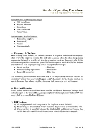 Standard Operating Procedure
SOP-HR-004: Employee Personal File
SOP-HR-004 Employee Personal File Page 5 of 6
Form-HR-006: SOP Compliance Report
 SOP No & Name
 Records reviewed
 Compliance
 Non-Compliance
 Action Taken
Form-HR-007: Nomination Form
 Name of the employee
 Employee ID
 Address
 Nominee details
5. Frequency Of Review:
Once in every three months, the Human Resources Manager or someone in that capacity
shall review the employee personal files and take necessary action to collect the pending
documents that need to be collected from the respective employee. Employees who fail to
submit the required documents that govern his/her employment within World Class Resorts
Private Limited shall be progressively advised through the below steps:
 Verbal warning – First time
 Memo for calling explanation – Second time
 Removal from service – Third time
Not submitting the documents that forms part of the employment condition amounts to
disciplinary action. This review shall happen on 15th of January, April, July and October. In
case if the review date falls on a holiday, the review shall happen the next working day.
6. Relevant Reports:
Based on the review conduced every three months, the Human Resources Manager shall
submit a report to the General Manager regarding the level of compliance with this SOP. The
report shall be prepared in Form-HR-006.
7. ERP System:
a) All employee details shall be updated in the Employee Master file in IDS.
b) Maintaining the details in IDS doesn’t exonerate the provisions indicated in this SOP.
c) Whenever there is a conflict between the details in IDS and Employee Personal file,
the HR Executive should investigate the reason for the difference and resolve it.
 