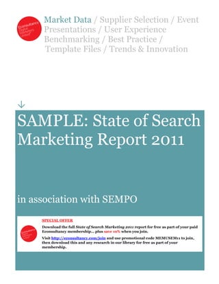 Market Data / Supplier Selection / Event
      Presentations / User Experience
      Benchmarking / Best Practice /
      Template Files / Trends & Innovation





SAMPLE: State of Search
Marketing Report 2011


in association with SEMPO
     SPECIAL OFFER
     Download the full State of Search Marketing 2011 report for free as part of your paid
     Econsultancy membership… plus save 10% when you join.
     Visit http://econsultancy.com/join and use promotional code MEMUSEM11 to join,
     then download this and any research in our library for free as part of your
     membership.
 