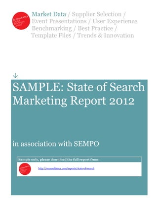 Market Data / Supplier Selection /
           Event Presentations / User Experience
           Benchmarking / Best Practice /
           Template Files / Trends & Innovation





SAMPLE: State of Search
Marketing Report 2012


in association with SEMPO
    Sample only, please download the full report from:

                http://econsultancy.com/reports/state-of-search
 
