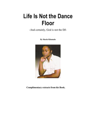 Life Is Not the Dance
         Floor
   -And certainly, God is not the DJ-


              By Skeelo Khumalo




 Complimentary extracts from his Book.
 