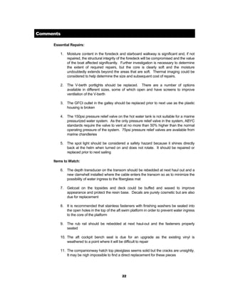22
Comments
Essential Repairs:
1. Moisture content in the foredeck and starboard walkway is significant and, if not
repaired, the structural integrity of the foredeck will be compromised and the value
of the boat affected significantly. Further investigation is necessary to determine
the extent of required repairs, but the core is clearly soft and the moisture
undoubtedly extends beyond the areas that are soft. Thermal imaging could be
considered to help determine the size and subsequent cost of repairs.
2. The V-berth portlights should be replaced. There are a number of options
available in different sizes, some of which open and have screens to improve
ventilation of the V-berth
3. The GFCI outlet in the galley should be replaced prior to next use as the plastic
housing is broken
4. The 150psi pressure relief valve on the hot water tank is not suitable for a marine
pressurized water system. As the only pressure relief valve in the system, ABYC
standards require the valve to vent at no more than 50% higher than the normal
operating pressure of the system. 75psi pressure relief valves are available from
marine chandleries
5. The spot light should be considered a safety hazard because it shines directly
back at the helm when turned on and does not rotate. It should be repaired or
replaced prior to next sailing
Items to Watch:
6. The depth transducer on the transom should be rebedded at next haul out and a
new clamshell installed where the cable enters the transom so as to minimize the
possibility of water ingress to the fiberglass mat
7. Gelcoat on the topsides and deck could be buffed and waxed to improve
appearance and protect the resin base. Decals are purely cosmetic but are also
due for replacement
8. It is recommended that stainless fasteners with finishing washers be sealed into
the open holes in the top of the aft swim platform in order to prevent water ingress
to the core of the platform
9. The rub rail should be rebedded at next haul-out and the fasteners properly
seated
10. The aft cockpit bench seat is due for an upgrade as the existing vinyl is
weathered to a point where it will be difficult to repair
11. The companionway hatch top plexiglass seems solid but the cracks are unsightly.
It may be nigh impossible to find a direct replacement for these pieces
 