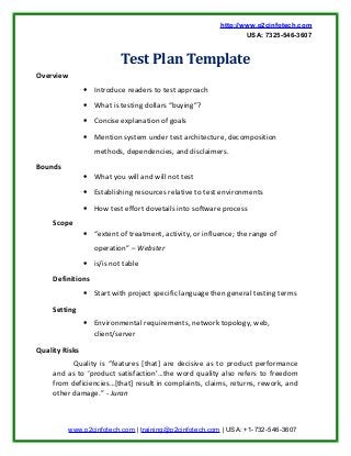http://www.p2cinfotech.com
USA: 7325-546-3607
Test Plan Template
Overview
• Introduce readers to test approach
• What is testing dollars “buying”?
• Concise explanation of goals
• Mention system under test architecture, decomposition
methods, dependencies, and disclaimers.
Bounds
• What you will and will not test
• Establishing resources relative to test environments
• How test effort dovetails into software process
Scope
• “extent of treatment, activity, or influence; the range of
operation” – Webster
• is/is not table
Definitions
• Start with project specific language then general testing terms
Setting
• Environmental requirements, network topology, web,
client/server
Quality Risks
Quality is “features [that] are decisive as to product performance
and as to ‘product satisfaction’…the word quality also refers to freedom
from deficiencies…[that] result in complaints, claims, returns, rework, and
other damage.” - Juran
www.p2cinfotech.com | training@p2cinfotech.com | USA: +1-732-546-3607
 