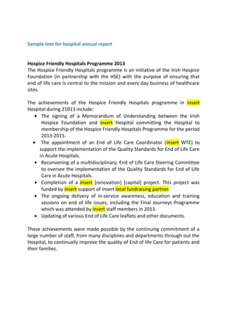 Sample text for hospital annual report
Hospice Friendly Hospitals Programme 2013
The Hospice Friendly Hospitals programme is an initiative of the Irish Hospice
Foundation (in partnership with the HSE) with the purpose of ensuring that
end of life care is central to the mission and every day business of healthcare
sites.
The achievements of the Hospice Friendly Hospitals programme in insert
Hospital during 21013 include:
• The signing of a Memorandum of Understanding between the Irish
Hospice Foundation and insert Hospital committing the Hospital to
membership of the Hospice Friendly Hospitals Programme for the period
2013-2015.
• The appointment of an End of Life Care Coordinator (insert WTE) to
support the implementation of the Quality Standards for End of Life Care
in Acute Hospitals.
• Reconvening of a multidisciplinary, End of Life Care Steering Committee
to oversee the implementation of the Quality Standards for End of Life
Care in Acute Hospitals.
• Completion of a insert [renovation] [capital] project. This project was
funded by insert support of insert local fundraising partner.
• The ongoing delivery of in-service awareness, education and training
sessions on end of life issues, including the Final Journeys Programme
which was attended by insert staff members in 2013.
• Updating of various End of Life Care leaflets and other documents.
These achievements were made possible by the continuing commitment of a
large number of staff, from many disciplines and departments through out the
Hospital, to continually improve the quality of End of life Care for patients and
their families.
 