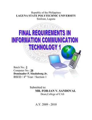 Republic of the Philippines
  LAGUNA STATE POLYTECHNIC UNIVERSITY
               Siniloan, Laguna




Batch No.: 2
Computer No.: 20
Dominador P. Sinalubong Jr.
BSED / 4th Year / Section 1


             Submitted to:
                MR. FOR-IAN V. SANDOVAL
                      Dean,College of CAS


                 A.Y. 2009 - 2010
 