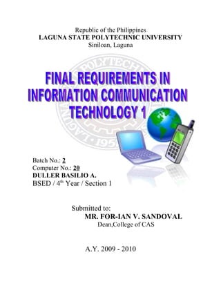 Republic of the Philippines
  LAGUNA STATE POLYTECHNIC UNIVERSITY
               Siniloan, Laguna




Batch No.: 2
Computer No.: 20
DULLER BASILIO A.
BSED / 4th Year / Section 1


             Submitted to:
                MR. FOR-IAN V. SANDOVAL
                      Dean,College of CAS


                 A.Y. 2009 - 2010
 