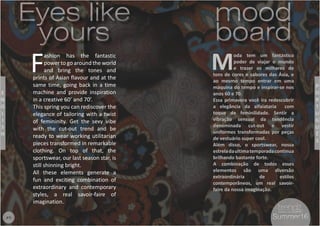5
F
ashion has the fantastic
power to go around the world
and bring the tones and
prints of Asian flavour and at the
same time, going back in a time
machine and provide inspiration
in a creative 60’ and 70’.
This spring you can rediscover the
elegance of tailoring with a twist
of femininity. Get the sexy vibe
with the cut-out trend and be
ready to wear working utilitarian
pieces transformed in remarkable
clothing. On top of that, the
sportswear, our last season star, is
still shinning bright.
All these elements generate a
fun and exciting combination of
extraordinary and contemporary
styles, a real savoir-faire of
imagination.
M
oda tem um fantástico
poder de viajar o mundo
e trazer os milhares de
tons de cores e sabores das Ásia, e
ao mesmo tempo entrar em uma
máquina do tempo e inspirar-se nos
anos 60 e 70.
Essa primavera você ira redescobrir
a elegância da alfaiataria com
toque de feminilidade. Sentir a
vibração sensual da tendência
denominada cut-out e vestir
uniformes transformadas por peças
de vestuário super cool.
Além disso, o sportswear, nossa
estreladaultimatemporadacontinua
brilhando bastante forte.
A combinação de todos esses
elementos são uma diversão
extraordinária de estilos
contemporâneos, um real savoir-
faire da nossa imaginação.
mood
board
mood
board
Eyes like
yours
Eyes like
yours
P
O
R
T
U
G
U
Ê
S
E
N
G
L
I
S
H
#5 Summer16Summer16
 