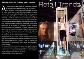 3
P
O
R
T
U
G
U
Ê
S
Retail TrendzRetail Trendz
#3 Summer16Summer16
A evolução do fast fashion: o fast couture.
A
s novas coleções de Primavera15 das marcas do varejo
confirmam mais uma vez a mudança do fast fashion.
Uma fantástica transformação na maneira de pensar e
ver o novo varejo, onde a criatividade, a tecnologia e a inovação
caminham de braços dados aliado à um estilo contemporâneo
que encantam pelas silhuetas bem construídas, a utilização de
diferentes e inusitadas matérias-primas e o impecável cuidado
com os detalhes ao compor suas peças de vestuário em uma
indústria que cresce e investe em qualidade e preços acessíveis.
Com Investimentos em propaganda, marketing, profissionais
qualificados e tecnologia, os fabricantes obtém aumento
de produtividade e de toda a sua estrutura logística, que é
extremamente bem planejada para uma perfeita distribuição
da mercadoria, atendendo, assim, a uma demanda cada vez
mais exigente de consumidores ávidos por novidades em uma
era moderna, rápida e sempre em movimento.
O antigo “trashy-copy-paste” fashion bastante conhecido do
mercadovarejistapodeseratualmenteefacilmentesubstituído
pela denominação de fast couture, a arte de transformar
simples peças em um vestuário “avant-garde” que poderia ser
de alta costura.
No resultado final, temos um formato similar às grifes de luxo,
mascomvolumedevendasbemsuperior,umaaltarotatividade
fazendo com que as peças fast fashion tornem-se acessíveis a
grande parte dos consumidores de moda.
Seja bem-vindo ao novo fast fashion!
 