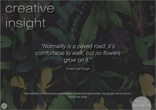 6
“Normality is a paved road; it’s
comfortable to walk, but no flowers
grow on it.”
Vicent van Gogh
“Normalidade é uma estrada pavimentada; é confortável para andar, mas lá não crescem flores.”
Vicent van Gogh
creative
insight
creative
insight
#6 Summer16Summer16
 