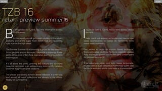 B
e invigorated by TZB16, our new information bureau
for this week.
In this report you will get instant visibility of the retail’s
anatomy and all the super fresh trends that are happening
right now on the high street.
The Preview Summer16 is blooming in prints for this season.
From gardens around the world: botanical or drawings flower
prints, Africa fever or Zen Asia, inspiration seems to be endless
and magical.
It’s all about the prints, praising the colours and so many
beautiful harmonies in an extraordinary statement for retailers
and their magnificent print creations.
The pieces are starting to have slower releases. It’s mid-May
and almost all resort collections are already in the stores.
Ready for summertime.
I
nspire-se com o TZB16, nosso novo bureau dessa
semana.
Nele, você terá acesso as tendências frescas que
estão acontecendo no varejo do hemisfério norte
nesse exato momento.
Dos jardins ao redor do mundo: florais botânicos,
flores estilizadas, da África Remix ou viajando à suave
Ásia, inspiração parece não ter fim para a estamparia
do preview summer16.
E as estampas estão com tudo nessa temporada,
muitas cores e suas fantásticas harmonias fazem das
peças de vestuário ainda mais belas e interessantes.
tZB 16
retail • preview summer16
tZB 16
retail • preview summer16
PT.BREN.UK
#4
 