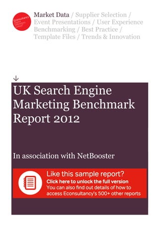 Market Data / Supplier Selection /
      Event Presentations / User Experience
      Benchmarking / Best Practice /
      Template Files / Trends & Innovation





UK Search Engine
Marketing Benchmark
Report 2012

In association with NetBooster
 
