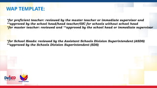 WAP TEMPLATE:
*for proficient teacher: reviewed by the master teacher or immediate supervisor and
**approved by the school head/head teacher/OIC for schools without school head
*for master teacher: reviewed and **approved by the school head or immediate supervisor
*for School Heads: reviewed by the Assistant Schools Division Superintendent (ASDS)
**approved by the Schools Division Superintendent (SDS)
 