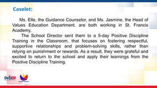 Caselet:
Ms. Elle, the Guidance Counselor, and Ms. Jasmine, the Head of
Values Education Department, are both working in St. Francis
Academy.
The School Director sent them to a 5-day Positive Discipline
Training in the Classroom, that focuses on fostering respectful,
supportive relationships and problem-solving skills, rather than
relying on punishment or rewards. As a result, they were grateful and
excited to return to the school and apply their learnings from the
Positive Discipline Training.
 