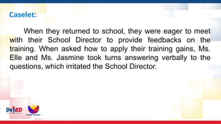 Caselet:
When they returned to school, they were eager to meet
with their School Director to provide feedbacks on the
training. When asked how to apply their training gains, Ms.
Elle and Ms. Jasmine took turns answering verbally to the
questions, which irritated the School Director.
 