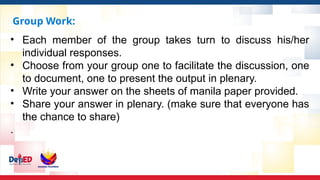 Group Work:
• Each member of the group takes turn to discuss his/her
individual responses.
• Choose from your group one to facilitate the discussion, one
to document, one to present the output in plenary.
• Write your answer on the sheets of manila paper provided.
• Share your answer in plenary. (make sure that everyone has
the chance to share)
.
 
