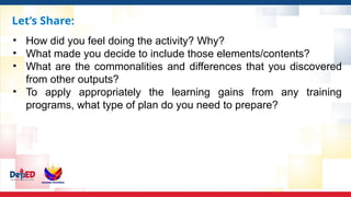 Let’s Share:
• How did you feel doing the activity? Why?
• What made you decide to include those elements/contents?
• What are the commonalities and differences that you discovered
from other outputs?
• To apply appropriately the learning gains from any training
programs, what type of plan do you need to prepare?
 