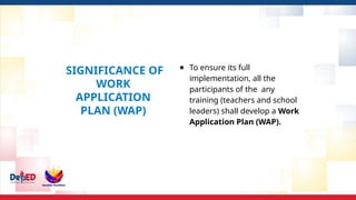 SIGNIFICANCE OF
WORK
APPLICATION
PLAN (WAP)
● To ensure its full
implementation, all the
participants of the any
training (teachers and school
leaders) shall develop a Work
Application Plan (WAP).
 