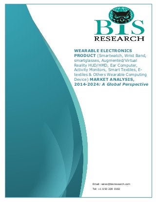 Email: sales@bisresearch.com
Tel: +1 650 228 0182
WEARABLE ELECTRONICS
PRODUCT (Smartwatch, Wrist Band,
smartglasses, Augmented/Virtual
Reality HUD/HMD, Ear Computer,
Activity Monitors, Smart Textiles, E-
textiles & Others Wearable Computing
Device) MARKET ANALYSIS,
2014-2024: A Global Perspective
 