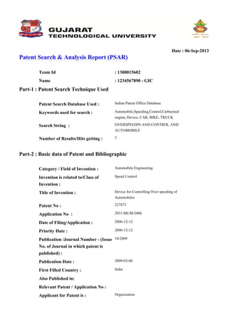 Date : 06-Sep-2013
Patent Search & Analysis Report (PSAR)
Part-1 : Patent Search Technique Used
Part-2 : Basic data of Patent and Bibliographic
Team Id : 1300015602
Name : 1234567890 - GIC
Patent Search Database Used : Indian Patent Office Database
Keywords used for search : Automobile,Speeding,Control,Carbureted
engine, Device, CAR, BIKE, TRUCK
Search String : OVERSPEEDIN AND CONTROL AND
AUTOMOBILE
Number of Results/Hits getting : 3
Category / Field of Invention : Automobile Engineering
Invention is related to/Class of
Invention :
Speed Control
Title of Invention : Device for Controlling Over speeding of
Automobiles
Patent No : 227873
Application No : 2031/MUM/2006
Date of Filing/Application : 2006-12-12
Priority Date : 2006-12-12
Publication /Journal Number - (Issue
No. of Journal in which patent is
published) :
10/2009
Publication Date : 2009-03-06
First Filled Country : India
Also Published in:
Relevant Patent / Application No :
Applicant for Patent is : Organization
 