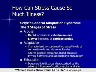 How Can Stress Cause So
Much Illness?
Selye’s General Adaptation Syndrome
The 3 Stages of Stress
 Arousal
– Rapid increases in catecholamines
– Slower increases of corticosteroids
 Adaptation
– Characterized by sustained increased levels of
corticosteroids and alarm molecules
– Altered glucose tolerance, blood pressure,
thyroid hormone and sex hormone metabolism
 Exhaustion
– Degenerative diseases characterized by the
adverse influence of corticosteroids and alarm
molecules"Without stress, there would be no life" - Hans Selye
 