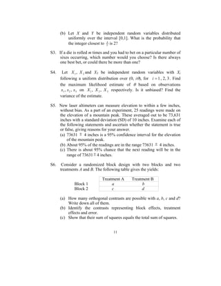(b) Let X and Y be independent random variables distributed
          uniformly over the interval [0,1]. What is the probability that
          the integer closest to Y is 2?
                                 X



S3. If a die is rolled m times and you had to bet on a particular number of
    sixes occurring, which number would you choose? Is there always
    one best bet, or could there be more than one?

S4.    Let X 1 , X 2 and X3 be independent random variables with Xi
      following a uniform distribution over (0, iθ), for i = 1 , 2, 3 . Find
      the maximum likelihood estimate of θ based on observations
       x1 , x 2 , x3 on X 1 , X 2 , X 3 respectively. Is it unbiased? Find the
      variance of the estimate.

S5. New laser altimeters can measure elevation to within a few inches,
    without bias. As a part of an experiment, 25 readings were made on
    the elevation of a mountain peak. These averaged out to be 73,631
    inches with a standard deviation (SD) of 10 inches. Examine each of
    the following statements and ascertain whether the statement is true
    or false, giving reasons for your answer.
    (a) 73631 ± 4 inches is a 95% confidence interval for the elevation
        of the mountain peak.
    (b) About 95% of the readings are in the range 73631 ± 4 inches.
    (c) There is about 95% chance that the next reading will be in the
        range of 73631 ± 4 inches.

S6.    Consider a randomized block design with two blocks and two
      treatments A and B. The following table gives the yields:

                               Treatment A      Treatment B
              Block 1               a                b
              Block 2               c                d

      (a) How many orthogonal contrasts are possible with a, b, c and d?
          Write down all of them.
      (b) Identify the contrasts representing block effects, treatment
          effects and error.
      (c) Show that their sum of squares equals the total sum of squares.


                                      11
 