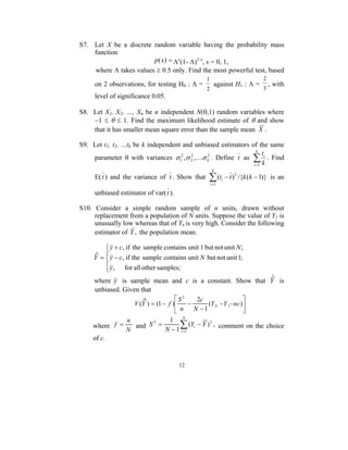 S7. Let X be a discrete random variable having the probability mass
    function
                        p ( x) = Λx(1- Λ)1-x, x = 0, 1,
    where Λ takes values ≥ 0.5 only. Find the most powerful test, based
                                                 1                              2
     on 2 observations, for testing H0 : Λ =           against H1 : Λ =             , with
                                                 2                              3
     level of significance 0.05.

S8. Let X1, X2, …, Xn be n independent N(θ,1) random variables where
    −1 ≤ θ ≤ 1. Find the maximum likelihood estimate of θ and show
    that it has smaller mean square error than the sample mean X .

S9. Let t1, t2, …tk be k independent and unbiased estimators of the same
                                                                k
                                                                   t
    parameter θ with variances σ 12 ,σ 2 ,Kσ k2 . Define t as ∑ i . Find
                                        2

                                                              i =1 k
                                                      k
     E( t ) and the variance of t . Show that     ∑ (t
                                                     i =1
                                                            i   − t ) 2 /{k (k − 1)} is an

     unbiased estimator of var( t ).

S10. Consider a simple random sample of n units, drawn without
     replacement from a population of N units. Suppose the value of Y1 is
     unusually low whereas that of Yn is very high. Consider the following
     estimator of Y , the population mean.

          y + c, if the sample contains unit 1 but not unit N ;
     ˆ =  y − c, if the sample contains unit N but not unit 1;
     Y 
          y , for all other samples;
         
     where y is sample mean and c is a constant. Show that Y isˆ
     unbiased. Given that
                       ˆ            S2    2c                
                   V (Y ) = (1 − f )   −      (Y N −Y 1− nc)
                                     n   N −1               
                 n           1 N
    where f =
                 N
                   and S2 =      ∑ (Yi − Y ) 2 , comment on the choice
                            N − 1 i =1
    of c.


                                       12
 