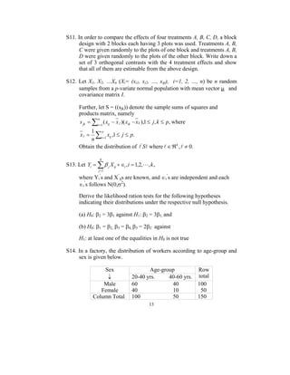 S11. In order to compare the effects of four treatments A, B, C, D, a block
     design with 2 blocks each having 3 plots was used. Treatments A, B,
     C were given randomly to the plots of one block and treatments A, B,
     D were given randomly to the plots of the other block. Write down a
     set of 3 orthogonal contrasts with the 4 treatment effects and show
     that all of them are estimable from the above design.

S12. Let X1, X2, …Xn (Xi= (xi1, xi2, …, xip), i=1, 2, …, n) be n random
     samples from a p-variate normal population with mean vector µ and
     covariance matrix I.

      Further, let S = ((sjk)) denote the sample sums of squares and
      products matrix, namely
      s jk = ∑i =1 ( xij − x j )( xik − x k ),1 ≤ j , k ≤ p, where
               n


           1 n
       xj =  ∑ xij ,1 ≤ j ≤ p.
           n i =1
      Obtain the distribution of l ' Sl where l ∈ ℜ k , l ≠ 0.

                 4
S13. Let Yi = ∑ β j X ij + ∈i , i = 1,2,L, k ,
                j =1

      where Yi’s and X’ijs are known, and ∈i’s are independent and each
      ∈i’s follows N(0,σ2).

      Derive the likelihood ration tests for the following hypotheses
      indicating their distributions under the respective null hypothesis.

      (a) H0: β2 = 3β1 against H1: β2 = 3β1, and

      (b) H0: β1 = β2, β3 = β4, β3 = 2β2 against

      H1: at least one of the equalities in H0 is not true

S14. In a factory, the distribution of workers according to age-group and
     sex is given below.

                  Sex                   Age-group                Row
                   ↓             20-40 yrs.    40-60 yrs.        total
                  Male           60             40               100
                 Female          40             10                50
              Column Total       100            50               150
                                          13
 