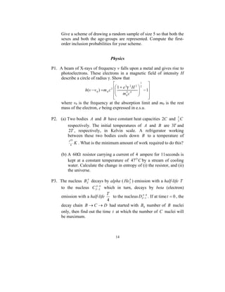 Give a scheme of drawing a random sample of size 5 so that both the
     sexes and both the age-groups are represented. Compute the first-
     order inclusion probabilities for your scheme.


                                   Physics

P1. A beam of X-rays of frequency v falls upon a metal and gives rise to
    photoelectrons. These electrons in a magnetic field of intensity H
    describe a circle of radius γ. Show that
                                                        1
                                                           
                                      2 
                                         1 + e2 2 H 2  2 
                  h (v − v 0 ) = m 0 c                 −1
                                         m 2 c 4        
                                        
                                        
                                                0         
                                                           
    where v0 is the frequency at the absorption limit and m0 is the rest
    mass of the electron, e being expressed in e.s.u.

P2. (a) Two bodies A and B have constant heat capacities 2C and 2 C
                                                                 3
        respectively. The initial temperatures of A and B are 3T and
         2T , respectively, in Kelvin scale. A refrigerator working
        between these two bodies cools down B to a temperature of
          TΟ
           4
               K . What is the minimum amount of work required to do this?

     (b) A 60Ω resistor carrying a current of 4 ampere for 11seconds is
         kept at a constant temperature of 47 Ο C by a stream of cooling
         water. Calculate the change in entropy of (i) the resistor, and (ii)
         the universe.

P3. The nucleus BZA decays by alpha ( He2 ) emission with a half-life T
                                          4

                         −4
    to the nucleus C ZA− 2 which in turn, decays by beta (electron)
                              T                  A−
    emission with a half-life    to the nucleus DZ −14 . If at time t = 0 , the
                               4
    decay chain B → C → D had started with B0 number of B nuclei
    only, then find out the time t at which the number of C nuclei will
    be maximum.



                                      14
 