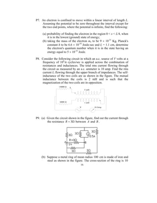 P7. An electron is confined to move within a linear interval of length L.
    Assuming the potential to be zero throughout the interval except for
    the two end points, where the potential is infinite, find the following:

     (a) probability of finding the electron in the region 0 < x < L/4, when
         it is in the lowest (ground) state of energy;
     (b) taking the mass of the electron me to be 9 × 10-31 Kg, Planck's
         constant h to be 6.6 × 10-34 Joule-sec and L = 1.1 cm, determine
         the electron's quantum number when it is in the state having an
         energy equal to 5 × 10-32 Joule.

P8. Consider the following circuit in which an a.c. source of V volts at a
    frequency of 106/π cycles/sec is applied across the combination of
    resistances and inductances. The total rms current flowing through
    the circuit as measured by an a.c. ammeter is 10 amp. Find the rms
    current I1 flowing through the upper branch of impedances. The self-
    inductance of the two coils are as shown in the figure. The mutual
    inductance between the coils is 2 mH and is such that the
    magnetization of the two coils are in opposition.




P9. (a) Given the circuit shown in the figure, find out the current through
        the resistance R = 3Ω between A and B .




    (b) Suppose a metal ring of mean radius 100 cm is made of iron and
        steel as shown in the figure. The cross-section of the ring is 10
                                    16
 