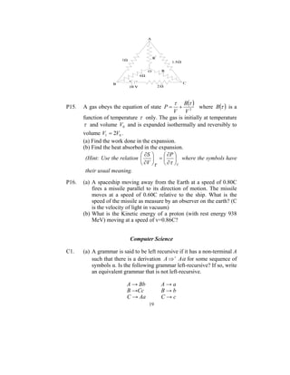τ    B(τ )
P15.   A gas obeys the equation of state P =       +      where B (τ ) is a
                                               V V2
       function of temperature τ only. The gas is initially at temperature
       τ and volume V0 and is expanded isothermally and reversibly to
       volume V1 = 2V0 .
       (a) Find the work done in the expansion.
       (b) Find the heat absorbed in the expansion.
                                 ∂S       ∂P 
        (Hint: Use the relation       =   where the symbols have
                                 ∂V τ  ∂τ V
        their usual meaning.

P16.   (a) A spaceship moving away from the Earth at a speed of 0.80C
           fires a missile parallel to its direction of motion. The missile
           moves at a speed of 0.60C relative to the ship. What is the
           speed of the missile as measure by an observer on the earth? (C
           is the velocity of light in vacuum)
       (b) What is the Kinetic energy of a proton (with rest energy 938
           MeV) moving at a speed of v=0.86C?


                            Computer Science

C1.    (a) A grammar is said to be left recursive if it has a non-terminal A
           such that there is a derivation A ⇒ + Aα for some sequence of
           symbols α. Is the following grammar left-recursive? If so, write
           an equivalent grammar that is not left-recursive.

                          A → Bb         A→a
                          B →Cc          B→b
                          C → Aa         C→c
                                    19
 
