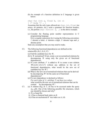 (b) An example of a function definition in C language is given
          below:

      char fun (int a, float b, int c)
      { /* body */ … }
      Assuming that the only types allowed are char, int, float (no
      arrays, no pointers, etc.), write a grammar for function headers,
      i.e., the portion char fun(int a, …) in the above example.

      (c) Consider the floating point number representation in C
          programming language.
          Give a regular expression for it using the following convention:
          l denotes a letter, d denotes a digit, S denotes sign and p
          denotes point.
      State any assumption that you may need to make.

C2.   The following functional dependencies are defined on the
      relation ℜ( A, B, C , D, E , F ) :
      (a) Find the candidate keys for ℜ .
      (b) Is ℜ normalized? If not, create a set on normalized relations by
           decomposing ℜ using only the given set of functional
           dependencies.
      (c) If a new attribute F is added to ℜ to create a new relation
           ℜ′( A, B, C , D, E , F ) without any addition to the set of
           functional dependencies, what would be the new set of
           candidate key for ℜ′ ?
      (d) What is the new set of normalized relations that can be derived
           by decomposing ℜ′ for the same set of functional
           dependencies?
      (e) If a new dependency is declared as follows:
           For each value of A , attribute F can have two values,
           what would be the new set of normalized relations that can be
           created by decomposing ℜ′ ?
C3.   (a) A relation R(A, B, C, D) has to be accessed under the query
           σB=10(R). Out of the following possible file structures, which
           one should be chosen and why?
       i) R is a heap file.
       ii) R has a clustered hash index on B.
       iii) R has an unclustered B+ tree index on (A, B).

                                   20
 