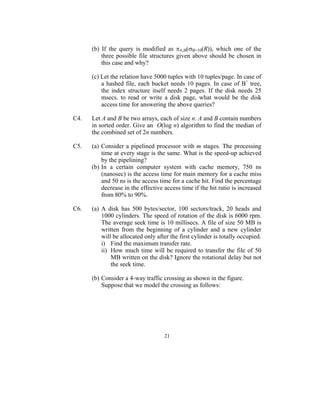 (b) If the query is modified as πA,B(σB=10(R)), which one of the
          three possible file structures given above should be chosen in
          this case and why?

      (c) Let the relation have 5000 tuples with 10 tuples/page. In case of
          a hashed file, each bucket needs 10 pages. In case of B+ tree,
          the index structure itself needs 2 pages. If the disk needs 25
          msecs. to read or write a disk page, what would be the disk
          access time for answering the above queries?

C4.   Let A and B be two arrays, each of size n. A and B contain numbers
      in sorted order. Give an O(log n) algorithm to find the median of
      the combined set of 2n numbers.

C5.   (a) Consider a pipelined processor with m stages. The processing
          time at every stage is the same. What is the speed-up achieved
          by the pipelining?
      (b) In a certain computer system with cache memory, 750 ns
          (nanosec) is the access time for main memory for a cache miss
          and 50 ns is the access time for a cache hit. Find the percentage
          decrease in the effective access time if the hit ratio is increased
          from 80% to 90%.

C6.   (a) A disk has 500 bytes/sector, 100 sectors/track, 20 heads and
          1000 cylinders. The speed of rotation of the disk is 6000 rpm.
          The average seek time is 10 millisecs. A file of size 50 MB is
          written from the beginning of a cylinder and a new cylinder
          will be allocated only after the first cylinder is totally occupied.
          i) Find the maximum transfer rate.
          ii) How much time will be required to transfer the file of 50
              MB written on the disk? Ignore the rotational delay but not
              the seek time.

      (b) Consider a 4-way traffic crossing as shown in the figure.
          Suppose that we model the crossing as follows:




                                    21
 
