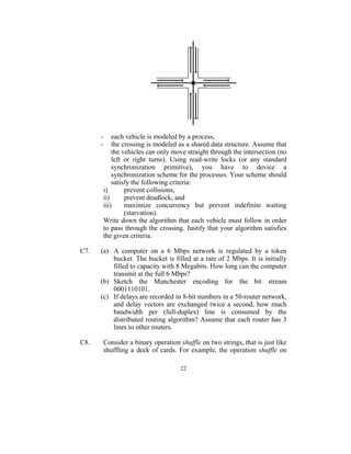 -       each vehicle is modeled by a process,
      -       the crossing is modeled as a shared data structure. Assume that
              the vehicles can only move straight through the intersection (no
              left or right turns). Using read-write locks (or any standard
              synchronization primitive), you have to device a
              synchronization scheme for the processes. Your scheme should
              satisfy the following criteria:
          i)       prevent collisions,
          ii)      prevent deadlock, and
          iii)     maximize concurrency but prevent indefinite waiting
                   (starvation).
          Write down the algorithm that each vehicle must follow in order
          to pass through the crossing. Justify that your algorithm satisfies
          the given criteria.

C7.   (a) A computer on a 6 Mbps network is regulated by a token
          bucket. The bucket is filled at a rate of 2 Mbps. It is initially
          filled to capacity with 8 Megabits. How long can the computer
          transmit at the full 6 Mbps?
      (b) Sketch the Manchester encoding for the bit stream
          0001110101.
      (c) If delays are recorded in 8-bit numbers in a 50-router network,
          and delay vectors are exchanged twice a second, how much
          bandwidth per (full-duplex) line is consumed by the
          distributed routing algorithm? Assume that each router has 3
          lines to other routers.

C8.       Consider a binary operation shuffle on two strings, that is just like
          shuffling a deck of cards. For example, the operation shuffle on

                                       22
 