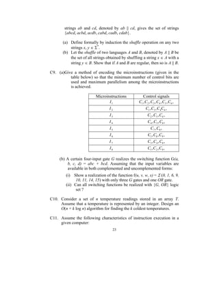 strings ab and cd, denoted by ab || cd, gives the set of strings
       {abcd, acbd, acdb, cabd, cadb, cdab}.

       (a) Define formally by induction the shuffle operation on any two
           strings x, y ∈ Σ*.
       (b) Let the shuffle of two languages A and B, denoted by A || B be
           the set of all strings obtained by shuffling a string x ∈ A with a
           string y ∈ B. Show that if A and B are regular, then so is A || B.

C9. (a)Give a method of encoding the microinstructions (given in the
          table below) so that the minimum number of control bits are
          used and maximum parallelism among the microinstructions
          is achieved.

                          Microinstructions             Control signals
                                 I1                  C1 , C2 , C3 , C4 , C5 , C6 ,
                                   I2                     C1 , C3 , C4C6 ,
                                   I3                       C2 , C5 , C6 ,
                                   I4                       C4 , C5 , C8 ,
                                   I5                         C7 , C8 ,
                                   I6                       C1 , C8 , C9 ,
                                   I7                       C3 , C4 , C8 ,
                                   I8                       C1 , C2 , C9 ,

     (b) A certain four-input gate G realizes the switching function G(a,
          b, c, d) = abc + bcd. Assuming that the input variables are
          available in both complemented and uncomplemented forms:
        (i) Show a realization of the function f(u, v, w, x) = Σ (0, 1, 6, 9,
              10, 11, 14, 15) with only three G gates and one OR gate.
        (ii) Can all switching functions be realized with {G, OR} logic
              set ?

C10. Consider a set of n temperature readings stored in an array T.
     Assume that a temperature is represented by an integer. Design an
     O(n + k log n) algorithm for finding the k coldest temperatures.

C11. Assume the following characteristics of instruction execution in a
     given computer:
                                     23
 
