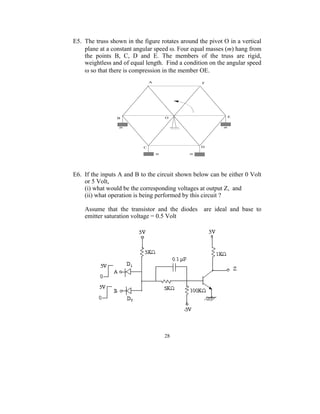 E5. The truss shown in the figure rotates around the pivot O in a vertical
    plane at a constant angular speed ω. Four equal masses (m) hang from
    the points B, C, D and E. The members of the truss are rigid,
    weightless and of equal length. Find a condition on the angular speed
    ω so that there is compression in the member OE.




E6. If the inputs A and B to the circuit shown below can be either 0 Volt
    or 5 Volt,
    (i) what would be the corresponding voltages at output Z, and
    (ii) what operation is being performed by this circuit ?

    Assume that the transistor and the diodes are ideal and base to
    emitter saturation voltage = 0.5 Volt




                                   28
 