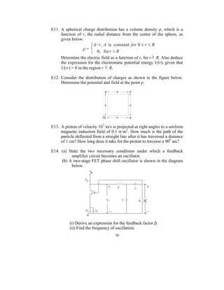 E11. A spherical charge distribution has a volume density ρ, which is a
     function of r, the radial distance from the center of the sphere, as
     given below.
                       A / r , A is constant for 0 ≤ r ≤ R
                 ρ= 
                       0 , for r > R
     Determine the electric field as a function of r, for r ≥ R. Also deduce
     the expression for the electrostatic potential energy U(r), given that
     U(∞) = 0 in the region r ≥ R.

E12. Consider the distribution of charges as shown in the figure below.
     Determine the potential and field at the point p.




E13. A proton of velocity 107 m/s is projected at right angles to a uniform
     magnetic induction field of 0.1 w/m2. How much is the path of the
     particle deflected from a straight line after it has traversed a distance
     of 1 cm? How long does it take for the proton to traverse a 900 arc?

E14. (a) State the two necessary conditions under which a feedback
          amplifier circuit becomes an oscillator.
     (b) A two-stage FET phase shift oscillator is shown in the diagram
          below.




           (i) Derive an expression for the feedback factor β.
           (ii) Find the frequency of oscillation.
                                     30
 