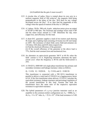 (iii) Establish that the gain A must exceed 3.

E15. A circular disc of radius 10cm is rotated about its own axis in a
     uniform magnetic field of 100 weber/m2, the magnetic field being
     perpendicular to the plane of the disc. Will there be any voltage
     developed across the disc? If so, then find the magnitude of this
     voltage when the speed of rotation of the disc is 1200 rpm.

E16. A 3-phase, 50-Hz, 500-volt, 6-pole induction motor gives an output
     of 50 HP at 900 rpm. The frictional and windage losses total 4 HP
     and the stator losses amount to 5 HP. Determine the slip, rotor
     copper loss, and efficiency for this load.

E17. A shunt D.C. generator supplies a load of two motors each drawing
     46 Amps and a lighting load consisting of twenty-two 60 watt lamps
     at 220V. The resistance of shunt field, series field and armature are
     110 ohms, 0.06 ohms and 0.05 ohms respectively.
     (i) Find the electrical efficiency of the generator.
     (ii) If the overall efficiency of the generator at the above load is
     77%, find the total constant (iron and mechanical) loss.

E18. An alternator on open-circuit generates 360 V at 60 Hz when the
     field current is 3.6 A. Neglecting saturation, determine the open-
     circuit e.m.f. when the frequency is 40 Hz and the field-current is
     24A.

E19. A 150 KVA, 4400/440 volt single phase transformer has primary and
     secondary resistance and leakage reactance values as follows:
     Rp = 2.4 Ω, Rs = 0.026 Ω,       Xp =5.8 Ω, and Xs = 0.062 Ω.
     This transformer is connected with a 290 KVA transformer in
     parallel to deliver a total load of 330 KVA at a lagging power factor
     of 0.8. If the first transformer alone delivers 132 KVA, calculate the
     equivalent resistance, leakage reactance and percentage regulation of
     the second transformer at this load. Assume that both the
     transformers have the same ratio of the respective equivalent
     resistance to equivalent reactance.

E20. The hybrid parameters of a p-n-p junction transistor used as an
     amplifier in the common-emitter configuration are: hie = 800Ω, hfe =
     46, hoe = 8 x 10-5 mho, hre = 55.4 x 10-4. If the load resistance is 5 kΩ

                                     31
 
