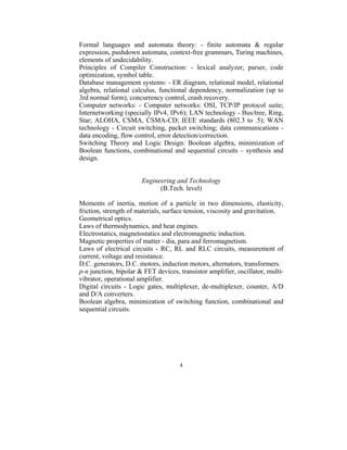 Formal languages and automata theory: - finite automata & regular
expression, pushdown automata, context-free grammars, Turing machines,
elements of undecidability.
Principles of Compiler Construction: - lexical analyzer, parser, code
optimization, symbol table.
Database management systems: - ER diagram, relational model, relational
algebra, relational calculus, functional dependency, normalization (up to
3rd normal form), concurrency control, crash recovery.
Computer networks: - Computer networks: OSI, TCP/IP protocol suite;
Internetworking (specially IPv4, IPv6); LAN technology - Bus/tree, Ring,
Star; ALOHA, CSMA, CSMA-CD; IEEE standards (802.3 to .5); WAN
technology - Circuit switching, packet switching; data communications -
data encoding, flow control, error detection/correction.
Switching Theory and Logic Design: Boolean algebra, minimization of
Boolean functions, combinational and sequential circuits – synthesis and
design.


                       Engineering and Technology
                             (B.Tech. level)

Moments of inertia, motion of a particle in two dimensions, elasticity,
friction, strength of materials, surface tension, viscosity and gravitation.
Geometrical optics.
Laws of thermodynamics, and heat engines.
Electrostatics, magnetostatics and electromagnetic induction.
Magnetic properties of matter - dia, para and ferromagnetism.
Laws of electrical circuits - RC, RL and RLC circuits, measurement of
current, voltage and resistance.
D.C. generators, D.C. motors, induction motors, alternators, transformers.
p-n junction, bipolar & FET devices, transistor amplifier, oscillator, multi-
vibrator, operational amplifier.
Digital circuits - Logic gates, multiplexer, de-multiplexer, counter, A/D
and D/A converters.
Boolean algebra, minimization of switching function, combinational and
sequential circuits.




                                     4
 