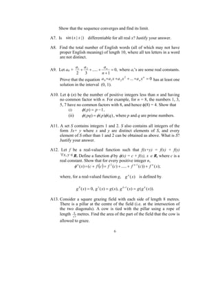 Show that the sequence converges and find its limit.

A7. Is sin ( x | x | ) differentiable for all real x? Justify your answer.

A8. Find the total number of English words (all of which may not have
    proper English meaning) of length 10, where all ten letters in a word
    are not distinct.

               a1 a 2            a
A9. Let a0 +      +    + ..... + n = 0, where ai’s are some real constants.
               2    3           n +1
     Prove that the equation a 0 + a 1 x + a 2 x + ... + a n x = 0 has at least one
                                                2             n


     solution in the interval (0, 1).

A10. Let φ (n) be the number of positive integers less than n and having
     no common factor with n. For example, for n = 8, the numbers 1, 3,
     5, 7 have no common factors with 8, and hence φ(8) = 4. Show that
          (i)     φ ( p) = p − 1 ,
          (ii)    φ ( pq ) = φ ( p)φ (q) , where p and q are prime numbers.

A11. A set S contains integers 1 and 2. S also contains all integers of the
     form 3x+ y where x and y are distinct elements of S, and every
     element of S other than 1 and 2 can be obtained as above. What is S?
     Justify your answer.

A12. Let f be a real-valued function such that f(x+y) = f(x) + f(y)
     ∀x, y ∈ R. Define a function φ by φ(x) = c + f(x), x ∈ R, where c is a
    real constant. Show that for every positive integer n,
             φ n ( x) = (c + f (c ) + f 2 (c) + ..... + f n −1 (c)) + f n ( x);

     where, for a real-valued function g, g n (x ) is defined by

               g 0 ( x) = 0, g 1 ( x) = g ( x), g k +1 ( x) = g ( g k ( x)).

A13. Consider a square grazing field with each side of length 8 metres.
     There is a pillar at the centre of the field (i.e. at the intersection of
     the two diagonals). A cow is tied with the pillar using a rope of
     length 83 metres. Find the area of the part of the field that the cow is
     allowed to graze.

                                            6
 