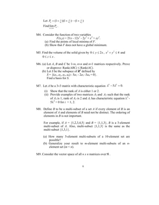Let Pn = (1 + a11 )(1 +   1
                               a2
                                    )L(1 +    1
                                             an
                                                  )
     Find lim Pn .
          n→∞


M4. Consider the function of two variables
               F(x,y) = 21x - 12x2 - 2y2 + x3 + xy2.
     (a) Find the points of local minima of F.
     (b) Show that F does not have a global minimum.

M5. Find the volume of the solid given by 0 ≤ y ≤ 2 x , x 2 + y 2 ≤ 4 and
    0≤ z≤ x.

M6. (a) Let A, B and C be 1×n, n×n and n×1 matrices respectively. Prove
        or disprove: Rank(ABC) ≤ Rank(AC).
    (b) Let S be the subspace of R4 defined by
        S = {(a1, a2, a3, a4) : 5a1 - 2a3 -3a4 = 0}.
        Find a basis for S.

M7. Let A be a 3×3 matrix with characteristic equation λ − 5λ = 0.
                                                        3    2


      (i) Show that the rank of A is either 1 or 2.
      (ii) Provide examples of two matrices A1 and A2 such that the rank
           of A1 is 1, rank of A2 is 2 and Ai has characteristic equation λ3 -
           5λ2 = 0 for i = 1, 2.

M8. Define B to be a multi-subset of a set A if every element of B is an
    element of A and elements of B need not be distinct. The ordering of
    elements in B is not important.

      For example, if A = {1,2,3,4,5} and B = {1,1,3}, B is a 3-element
      multi-subset of A. Also, multi-subset {1,1,3} is the same as the
      multi-subset {1,3,1}.

     (a) How many 5-element multi-subsets of a 10-element set are
         possible?
     (b) Generalize your result to m-element multi-subsets of an n-
         element set (m < n).

M9. Consider the vector space of all n x n matrices over ℜ .


                                                  8
 