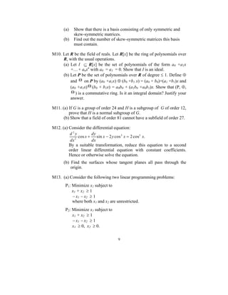(a)   Show that there is a basis consisting of only symmetric and
            skew-symmetric matrices.
      (b)   Find out the number of skew-symmetric matrices this basis
            must contain.

M10. Let R be the field of reals. Let R[x] be the ring of polynomials over
     R, with the usual operations.
     (a) Let I ⊆ R[x] be the set of polynomials of the form a0 +a1x
         +....+ anxn with a0 = a1 = 0. Show that I is an ideal.
     (b) Let P be the set of polynomials over R of degree ≤ 1. Define ⊕
         and Θ on P by (a0 +a1x) ⊕ (b0 +b1 x) = (a0 + b0)+(a1 +b1)x and
         (a0 +a1x) Θ (b0 + b1x) = a0b0 + (a1b0 +a0b1)x. Show that (P, ⊕,
         Θ ) is a commutative ring. Is it an integral domain? Justify your
         answer.

M11. (a) If G is a group of order 24 and H is a subgroup of G of order 12,
         prove that H is a normal subgroup of G.
      (b) Show that a field of order 81 cannot have a subfield of order 27.

M12. (a) Consider the differential equation:
         d2y           dy
             2
               cos x +    sin x − 2 y cos 3 x = 2 cos5 x.
          dx           dx
         By a suitable transformation, reduce this equation to a second
         order linear differential equation with constant coefficients.
         Hence or otherwise solve the equation.
      (b) Find the surfaces whose tangent planes all pass through the
          origin.

M13. (a) Consider the following two linear programming problems:
       P1: Minimize x1 subject to
           x 1 + x2 ≥ 1
           − x1 − x2 ≥ 1
           where both x1 and x2 are unrestricted.
       P2: Minimize x1 subject to
           x 1 + x2 ≥ 1
           − x1 − x2 ≥ 1
           x1 ≥ 0, x2 ≥ 0.

                                     9
 