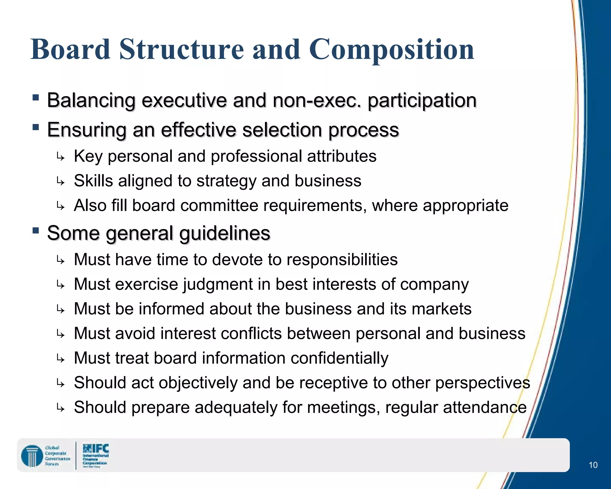 10
Board Structure and Composition
 Balancing executive and non-exec. participationBalancing executive and non-exec. participation
 Ensuring an effective selection processEnsuring an effective selection process
↳ Key personal and professional attributes
↳ Skills aligned to strategy and business
↳ Also fill board committee requirements, where appropriate
 Some general guidelinesSome general guidelines
↳ Must have time to devote to responsibilities
↳ Must exercise judgment in best interests of company
↳ Must be informed about the business and its markets
↳ Must avoid interest conflicts between personal and business
↳ Must treat board information confidentially
↳ Should act objectively and be receptive to other perspectives
↳ Should prepare adequately for meetings, regular attendance
 
