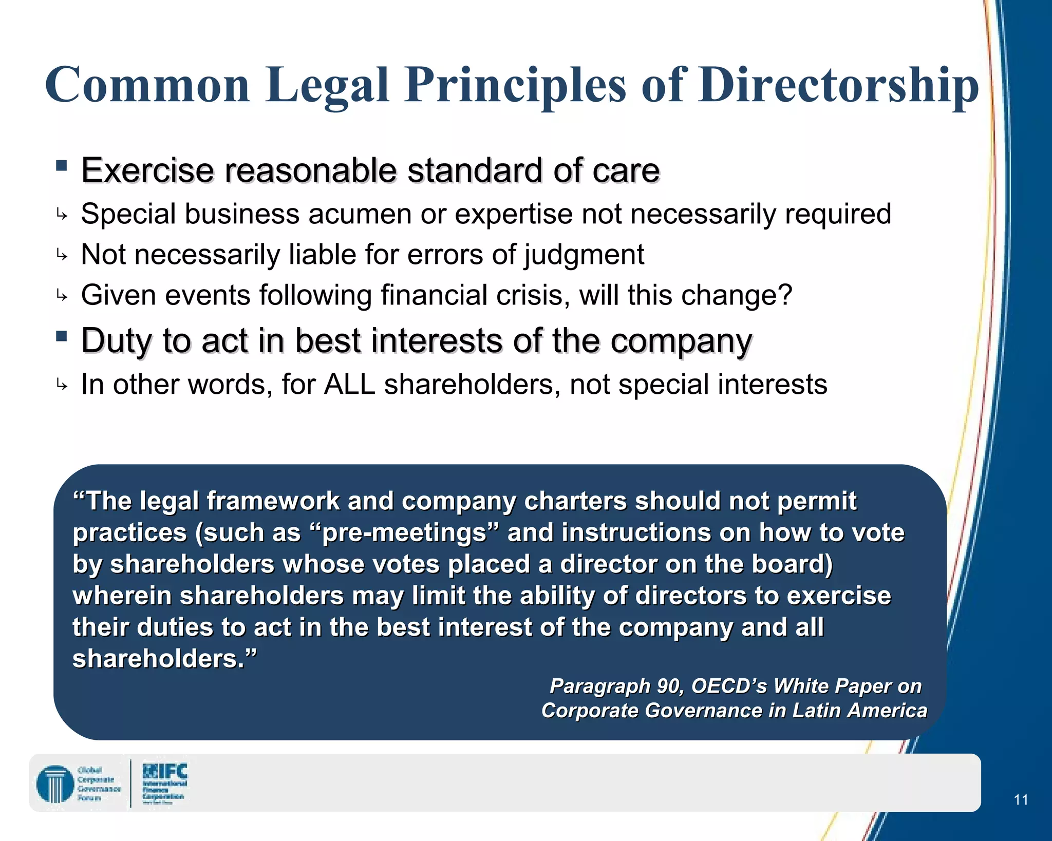 11
Common Legal Principles of Directorship
 Exercise reasonable standard of careExercise reasonable standard of care
↳ Special business acumen or expertise not necessarily required
↳ Not necessarily liable for errors of judgment
↳ Given events following financial crisis, will this change?
 Duty to act in best interests of the companyDuty to act in best interests of the company
↳ In other words, for ALL shareholders, not special interests
““The legal framework and company charters should not permitThe legal framework and company charters should not permit
practices (such as “pre-meetings” and instructions on how to votepractices (such as “pre-meetings” and instructions on how to vote
by shareholders whose votes placed a director on the board)by shareholders whose votes placed a director on the board)
wherein shareholders may limit the ability of directors to exercisewherein shareholders may limit the ability of directors to exercise
their duties to act in the best interest of the company and alltheir duties to act in the best interest of the company and all
shareholders.”shareholders.”
Paragraph 90, OECD’s White Paper onParagraph 90, OECD’s White Paper on
Corporate Governance in Latin AmericaCorporate Governance in Latin America
 