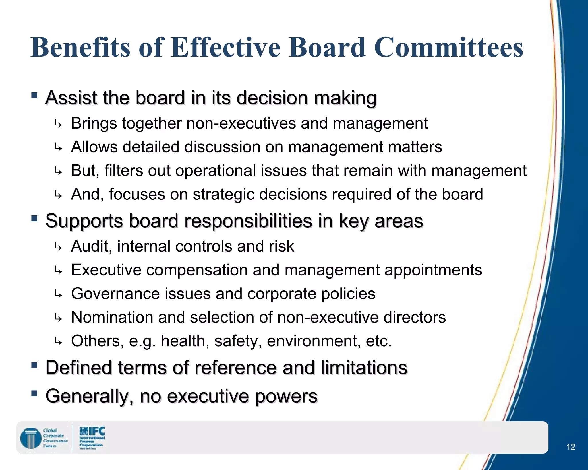 12
Benefits of Effective Board Committees
 Assist the board in its decision makingAssist the board in its decision making
↳ Brings together non-executives and management
↳ Allows detailed discussion on management matters
↳ But, filters out operational issues that remain with management
↳ And, focuses on strategic decisions required of the board
 Supports board responsibilities in key areasSupports board responsibilities in key areas
↳ Audit, internal controls and risk
↳ Executive compensation and management appointments
↳ Governance issues and corporate policies
↳ Nomination and selection of non-executive directors
↳ Others, e.g. health, safety, environment, etc.
 Defined terms of reference and limitationsDefined terms of reference and limitations
 Generally, no executive powersGenerally, no executive powers
 