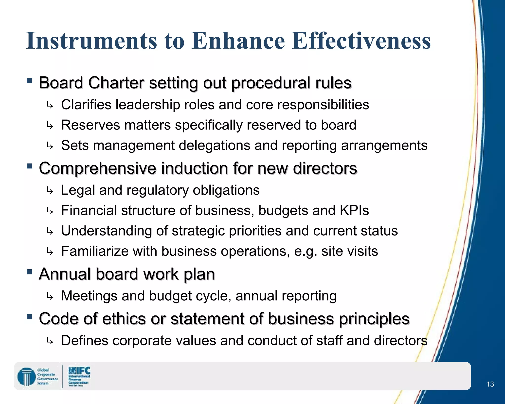 13
Instruments to Enhance Effectiveness
 Board Charter setting out procedural rulesBoard Charter setting out procedural rules
↳ Clarifies leadership roles and core responsibilities
↳ Reserves matters specifically reserved to board
↳ Sets management delegations and reporting arrangements
 Comprehensive induction for new directorsComprehensive induction for new directors
↳ Legal and regulatory obligations
↳ Financial structure of business, budgets and KPIs
↳ Understanding of strategic priorities and current status
↳ Familiarize with business operations, e.g. site visits
 Annual board work planAnnual board work plan
↳ Meetings and budget cycle, annual reporting
 Code of ethics or statement of business principlesCode of ethics or statement of business principles
↳ Defines corporate values and conduct of staff and directors
 