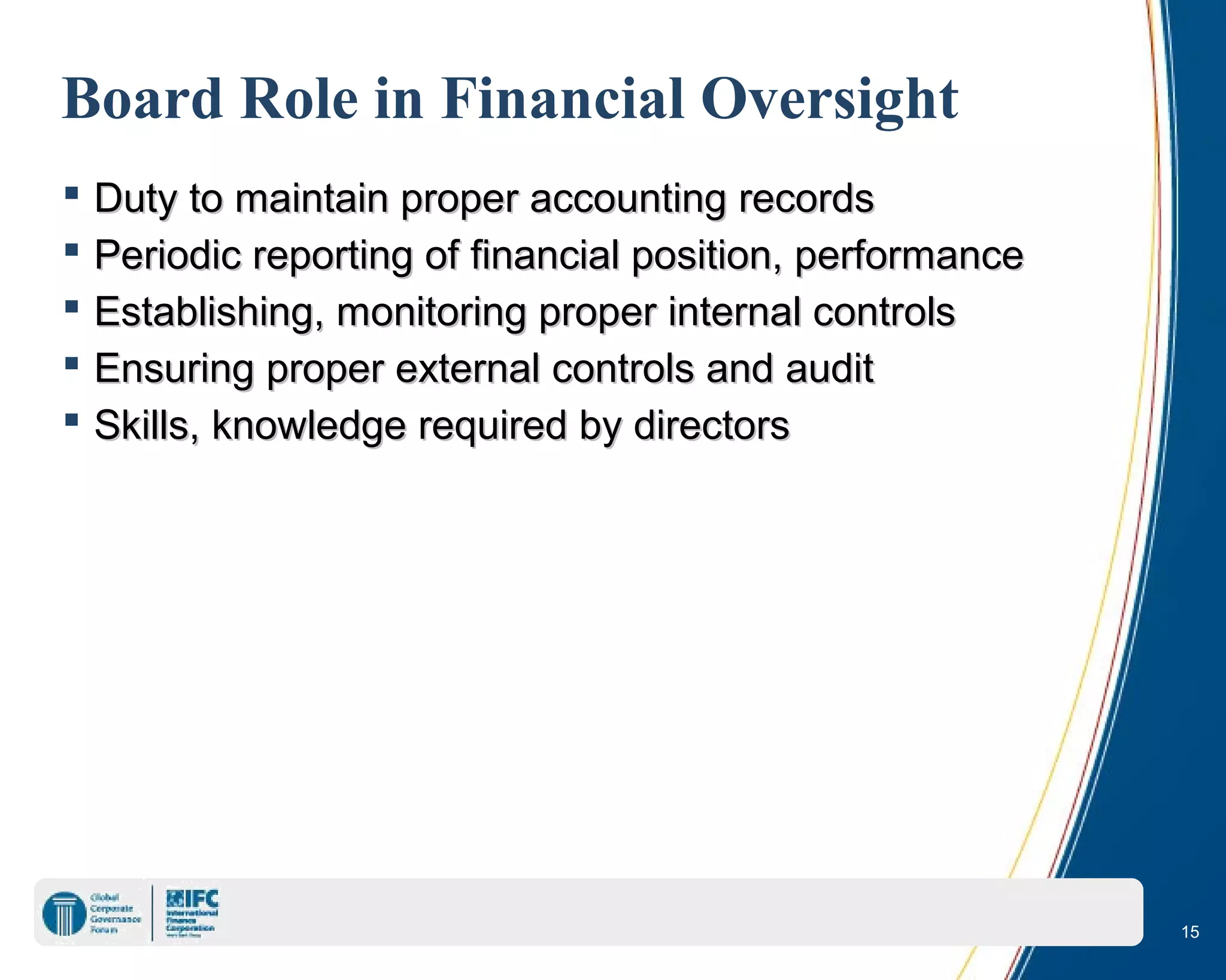 15
Board Role in Financial Oversight
 Duty to maintain proper accounting recordsDuty to maintain proper accounting records
 Periodic reporting of financial position, performancePeriodic reporting of financial position, performance
 Establishing, monitoring proper internal controlsEstablishing, monitoring proper internal controls
 Ensuring proper external controls and auditEnsuring proper external controls and audit
 Skills, knowledge required by directorsSkills, knowledge required by directors
 
