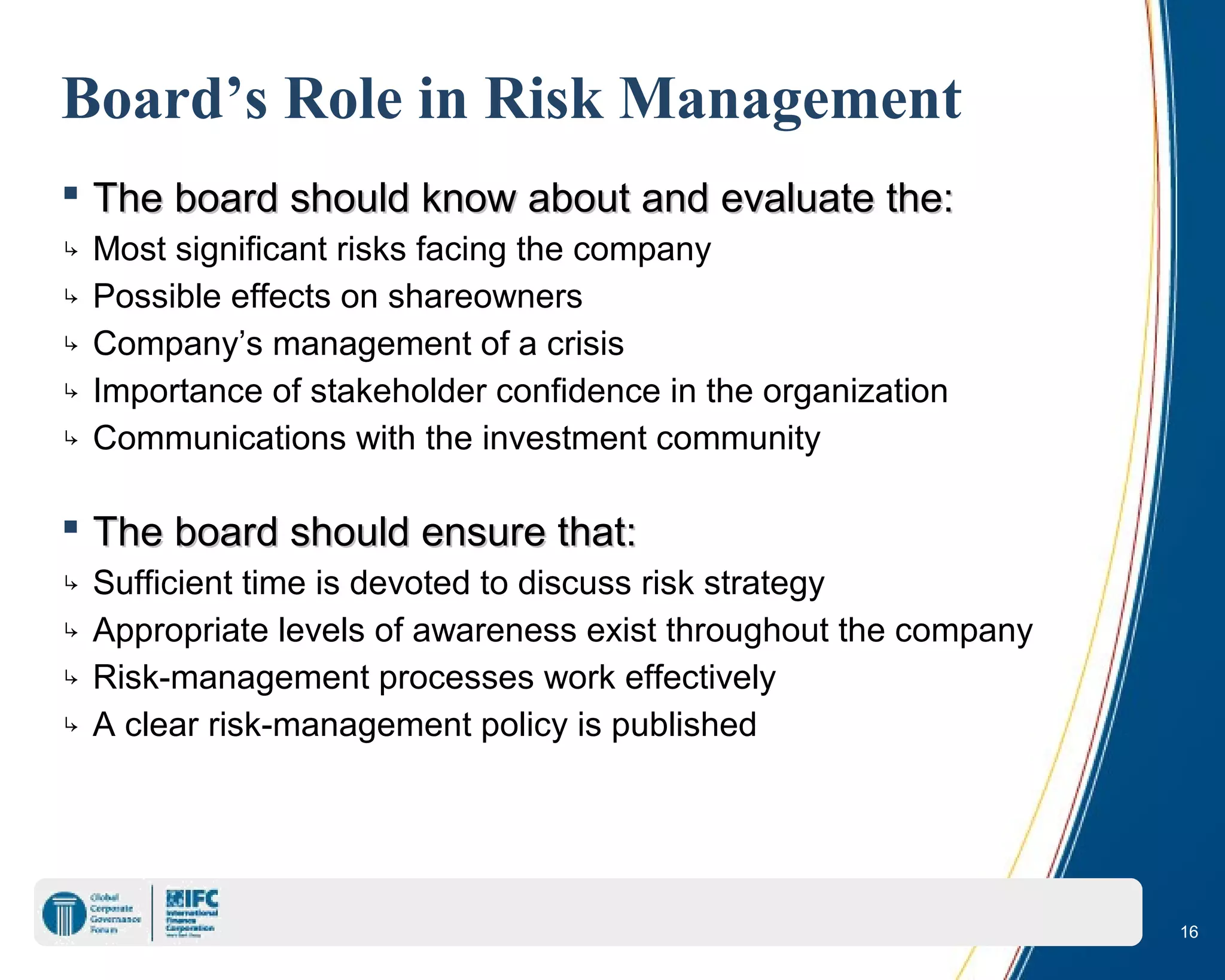 16
Board’s Role in Risk Management
 The board should know about and evaluate the:The board should know about and evaluate the:
↳ Most significant risks facing the company
↳ Possible effects on shareowners
↳ Company’s management of a crisis
↳ Importance of stakeholder confidence in the organization
↳ Communications with the investment community
 The board should ensure that:The board should ensure that:
↳ Sufficient time is devoted to discuss risk strategy
↳ Appropriate levels of awareness exist throughout the company
↳ Risk-management processes work effectively
↳ A clear risk-management policy is published
 