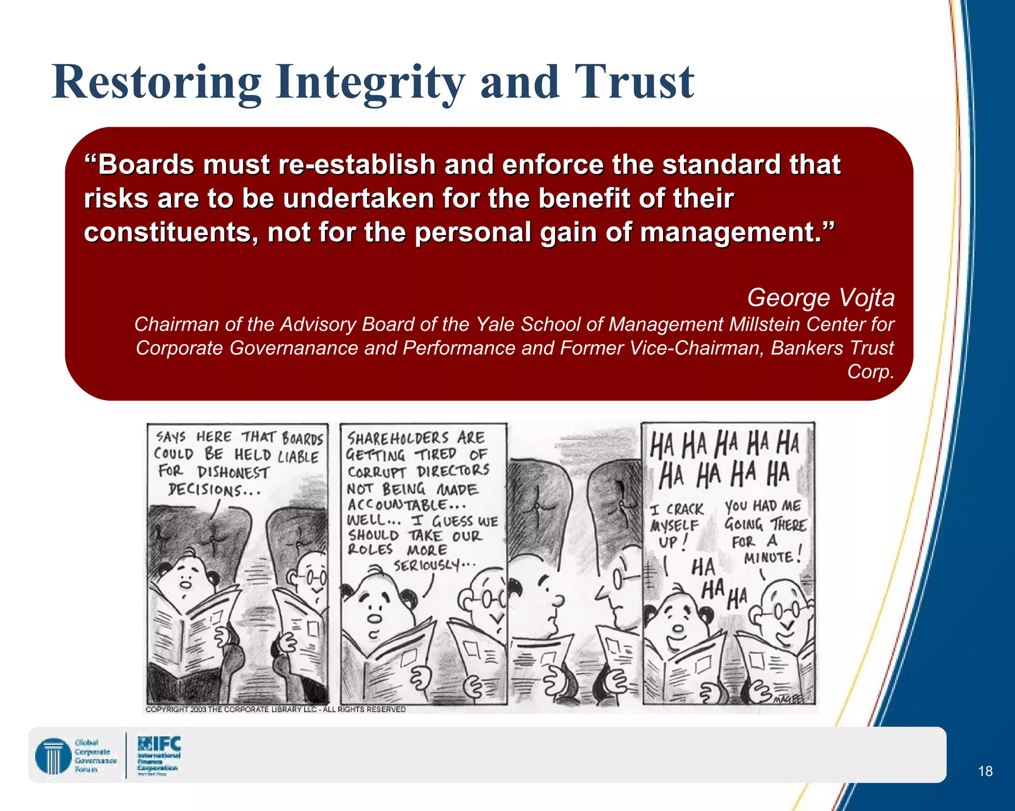 18
““Boards must re-establish and enforce the standard thatBoards must re-establish and enforce the standard that
risks are to be undertaken for the benefit of theirrisks are to be undertaken for the benefit of their
constituents, not for the personal gain of management.”constituents, not for the personal gain of management.”
George Vojta
Chairman of the Advisory Board of the Yale School of Management Millstein Center for
Corporate Governanance and Performance and Former Vice-Chairman, Bankers Trust
Corp.
Restoring Integrity and Trust
 